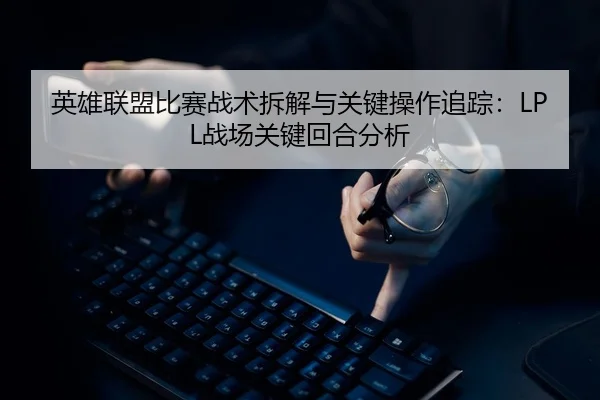 英雄联盟比赛战术拆解与关键操作追踪：LPL战场关键回合分析